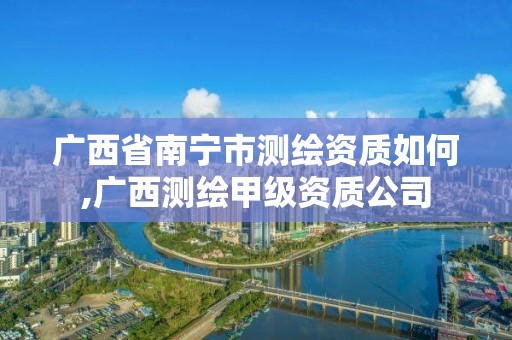 广西省南宁市测绘资质如何,广西测绘甲级资质公司