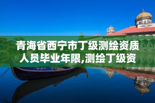 青海省西宁市丁级测绘资质人员毕业年限,测绘丁级资质人员条件。