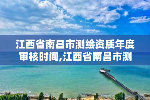 江西省南昌市测绘资质年度审核时间,江西省南昌市测绘资质年度审核时间是多少