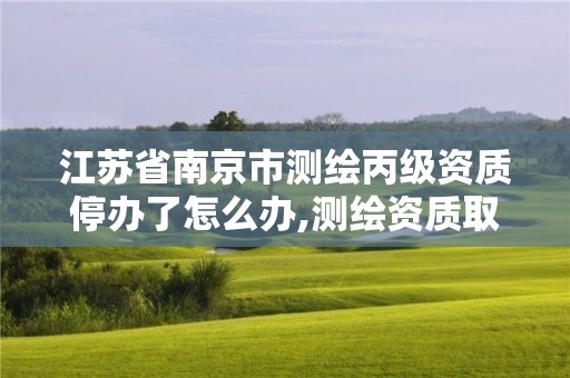 江苏省南京市测绘丙级资质停办了怎么办,测绘资质取消丙丁级怎么办。