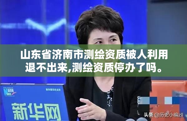 山东省济南市测绘资质被人利用退不出来,测绘资质停办了吗。