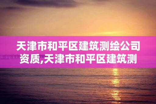 天津市和平区建筑测绘公司资质,天津市和平区建筑测绘公司资质查询