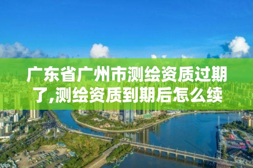 广东省广州市测绘资质过期了,测绘资质到期后怎么续期?