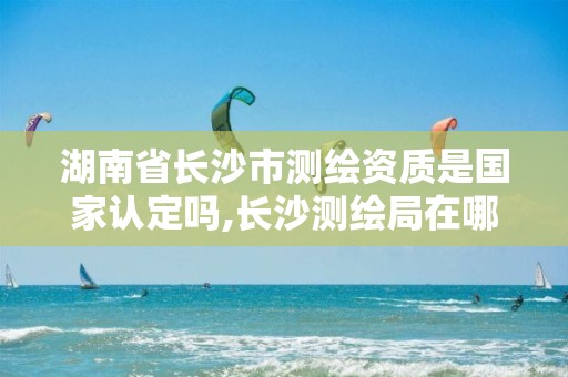 湖南省长沙市测绘资质是国家认定吗,长沙测绘局在哪