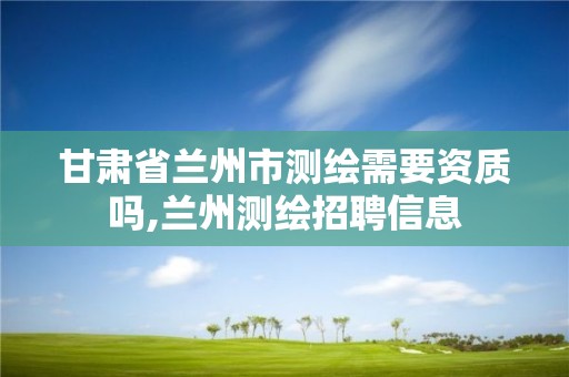 甘肃省兰州市测绘需要资质吗,兰州测绘招聘信息