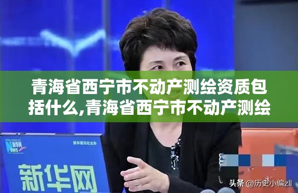 青海省西宁市不动产测绘资质包括什么,青海省西宁市不动产测绘资质包括什么公司。