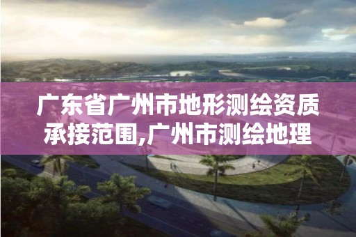 广东省广州市地形测绘资质承接范围,广州市测绘地理信息协会