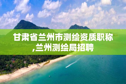 甘肃省兰州市测绘资质职称,兰州测绘局招聘