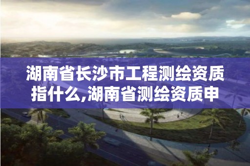 湖南省长沙市工程测绘资质指什么,湖南省测绘资质申请公示