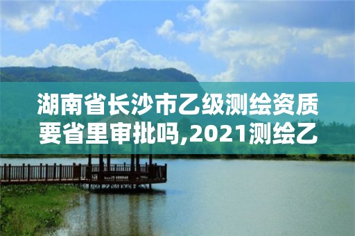 湖南省长沙市乙级测绘资质要省里审批吗,2021测绘乙级资质要求。