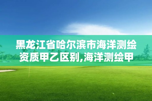 黑龙江省哈尔滨市海洋测绘资质甲乙区别,海洋测绘甲级资质单位