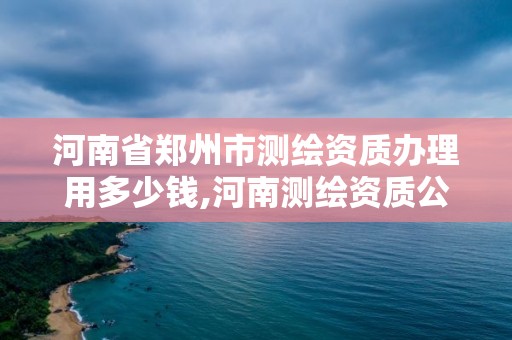 河南省郑州市测绘资质办理用多少钱,河南测绘资质公示。