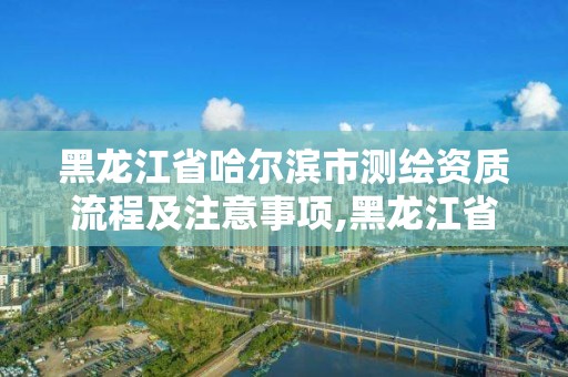 黑龙江省哈尔滨市测绘资质流程及注意事项,黑龙江省哈尔滨市测绘局。