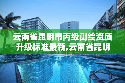 云南省昆明市丙级测绘资质升级标准最新,云南省昆明市丙级测绘资质升级标准最新公示