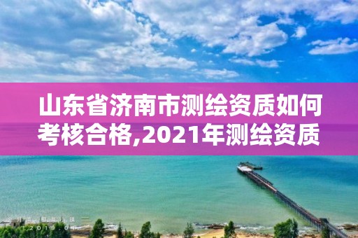 山东省济南市测绘资质如何考核合格,2021年测绘资质延期山东