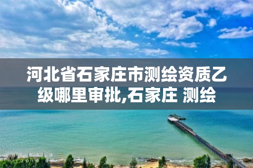 河北省石家庄市测绘资质乙级哪里审批,石家庄 测绘