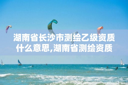 湖南省长沙市测绘乙级资质什么意思,湖南省测绘资质申请公示