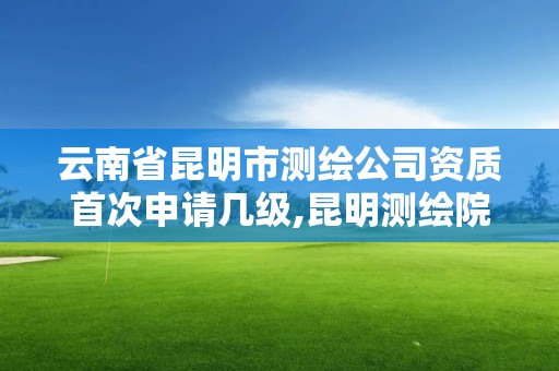 云南省昆明市测绘公司资质首次申请几级,昆明测绘院是什么单位