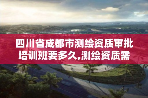 四川省成都市测绘资质审批培训班要多久,测绘资质需要入川备案。