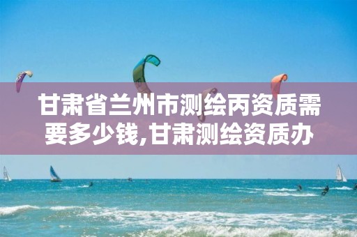 甘肃省兰州市测绘丙资质需要多少钱,甘肃测绘资质办理。