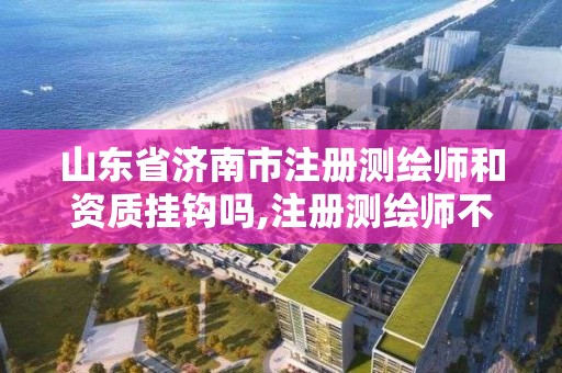 山东省济南市注册测绘师和资质挂钩吗,注册测绘师不与资质挂钩了。