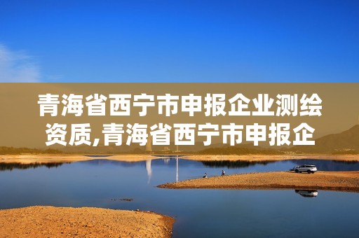 青海省西宁市申报企业测绘资质,青海省西宁市申报企业测绘资质公示