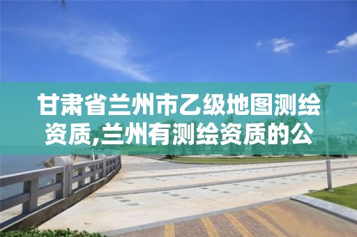 甘肃省兰州市乙级地图测绘资质,兰州有测绘资质的公司有