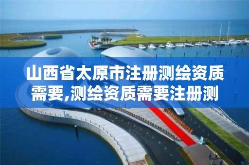 山西省太原市注册测绘资质需要,测绘资质需要注册测绘师吗