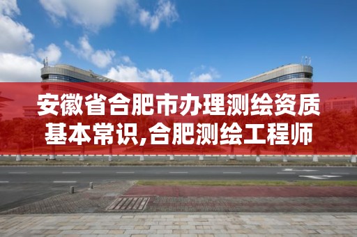 安徽省合肥市办理测绘资质基本常识,合肥测绘工程师