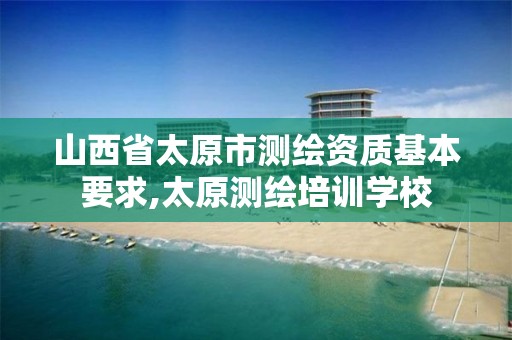 山西省太原市测绘资质基本要求,太原测绘培训学校