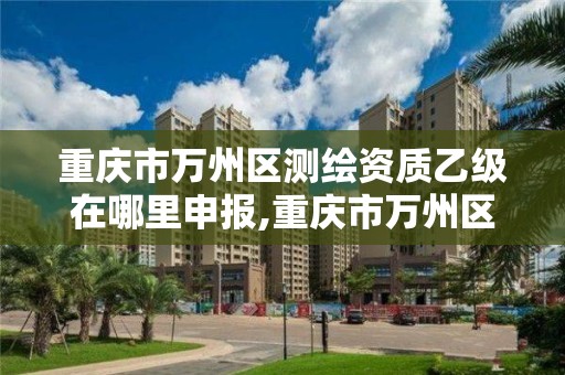 重庆市万州区测绘资质乙级在哪里申报,重庆市万州区测绘资质乙级在哪里申报的