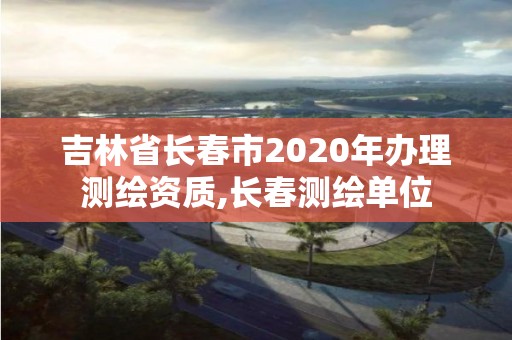 吉林省长春市2020年办理测绘资质,长春测绘单位