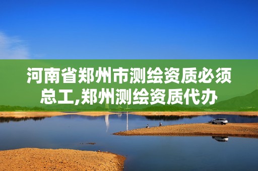 河南省郑州市测绘资质必须总工,郑州测绘资质代办