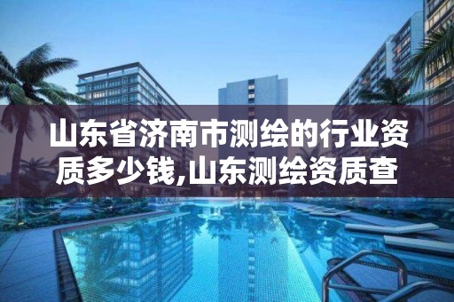 山东省济南市测绘的行业资质多少钱,山东测绘资质查询。