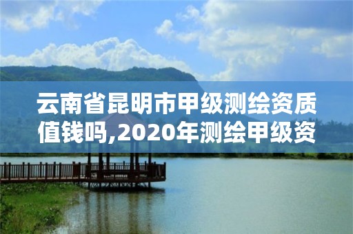 云南省昆明市甲级测绘资质值钱吗,2020年测绘甲级资质条件