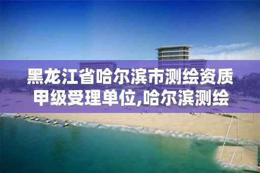 黑龙江省哈尔滨市测绘资质甲级受理单位,哈尔滨测绘局属于什么单位