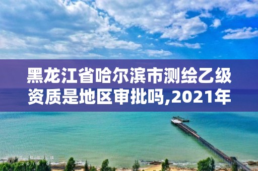 黑龙江省哈尔滨市测绘乙级资质是地区审批吗,2021年测绘乙级资质。