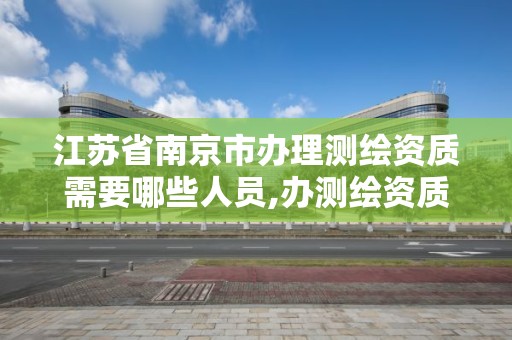 江苏省南京市办理测绘资质需要哪些人员,办测绘资质需要多长时间什么流程在哪个部门审批。