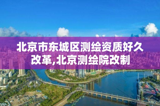 北京市东城区测绘资质好久改革,北京测绘院改制