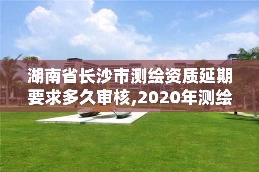 湖南省长沙市测绘资质延期要求多久审核,2020年测绘资质延期公告。