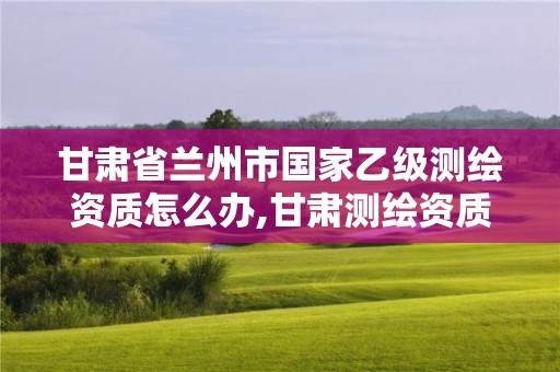 甘肃省兰州市国家乙级测绘资质怎么办,甘肃测绘资质办理。