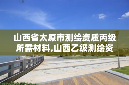 山西省太原市测绘资质丙级所需材料,山西乙级测绘资质