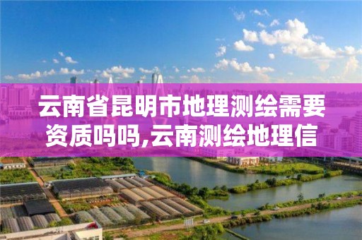 云南省昆明市地理测绘需要资质吗吗,云南测绘地理信息科技有限公司