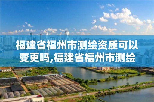 福建省福州市测绘资质可以变更吗,福建省福州市测绘资质可以变更吗现在