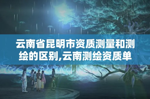 云南省昆明市资质测量和测绘的区别,云南测绘资质单位。