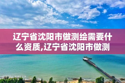 辽宁省沈阳市做测绘需要什么资质,辽宁省沈阳市做测绘需要什么资质才能做