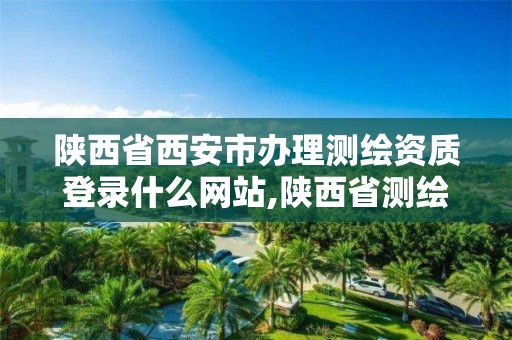 陕西省西安市办理测绘资质登录什么网站,陕西省测绘资质申请材料