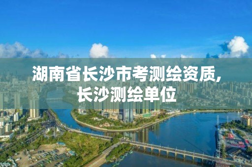 湖南省长沙市考测绘资质,长沙测绘单位