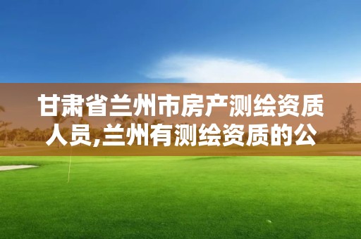 甘肃省兰州市房产测绘资质人员,兰州有测绘资质的公司有