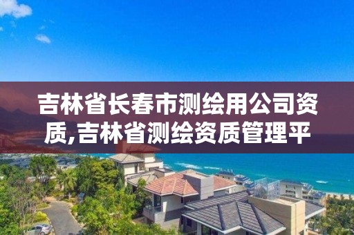 吉林省长春市测绘用公司资质,吉林省测绘资质管理平台